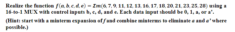 Realize the function f(a, b, c, d, e) = Em (6, 7, 9, 11, 12, 13, 16, 17, 18, 20, 21, 23, 25, 28) using a
16-to-1 MUX with control inputs b, c, d, and e. Each data input should be 0, 1, a, or a'.
(Hint: start with a minterm expansion off and combine minterms to eliminate a and a' where
possible.)