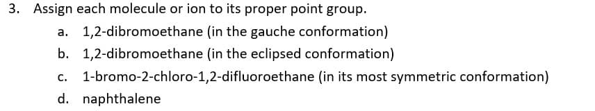 3. Assign each molecule or ion to its proper point group.
a. 1,2-dibromoethane (in the gauche conformation)
b. 1,2-dibromoethane (in the eclipsed conformation)
C.
1-bromo-2-chloro-1,2-difluoroethane (in its most symmetric conformation)
d. naphthalene
