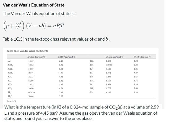 Van der Waals Equation of State
The Van der Waals equation of state is:
(p+an²2) (V - nb) = nRT
Table 1C.3 in the textbook has relevant values of a and b.
Table 1C.3 van der Waals coefficients
al(atm dm'mol)
1.337
4.552
5.507
Ar
CH₂
CH₂
CH
CH,
CL,
CO
18.57
2.273
6.260
1.453
3.610
(10'dm'mol)
0.2420
5.464
6.51
11.93
4.31
5.42
3.95
HS
He
Kr
N₂
Ne
NH,
0₂
S0₂
Xe
2.65
al(atm dm'mol)
0.0341
5.125
1.352
0.205
4.169
1.364
(10 dm'mol
4.137
4.34
2.38
co
H₂
H₂O
Data:HCP
What is the temperature (in K) of a 0.324-mol sample of CO₂(g) at a volume of 2.59
L and a pressure of 4.45 bar? Assume the gas obeys the van der Waals equation of
state, and round your answer to the ones place.
1.06
3.87
1.67
3.71
3.19
5.16