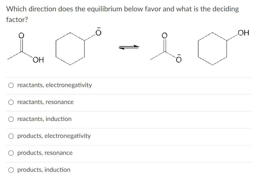 Which direction does the equilibrium below favor and what is the deciding
factor?
HO.
HO.
O reactants, electronegativity
O reactants, resonance
reactants, induction
O products, electronegativity
O products, resonance
O products, induction
