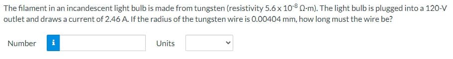 The filament in an incandescent light bulb is made from tungsten (resistivity 5.6 x 10-8 Q-m). The light bulb is plugged into a 120-V
outlet and draws a current of 2.46 A. If the radius of the tungsten wire is 0.00404 mm, how long must the wire be?
Number
i
Units
