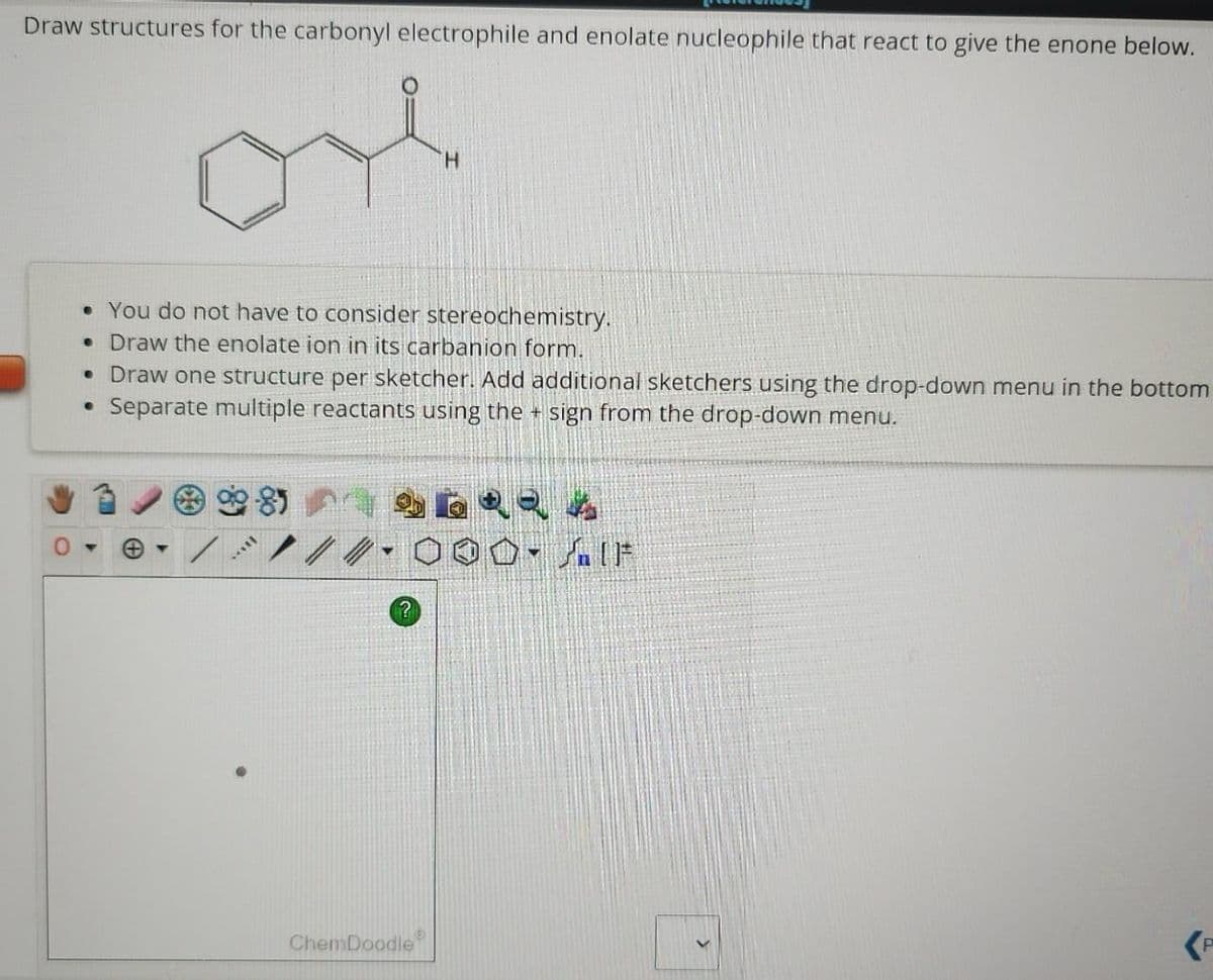 Draw structures for the carbonyl electrophile and enolate nucleophile that react to give the enone below.
• You do not have to consider stereochemistry.
• Draw the enolate ion in its carbanion form.
• Draw one structure per sketcher. Add additional sketchers using the drop-down menu in the bottom
Separate multiple reactants using the + sign from the drop-down menu.
e
981
***LE
?
ChemDoodle
(P