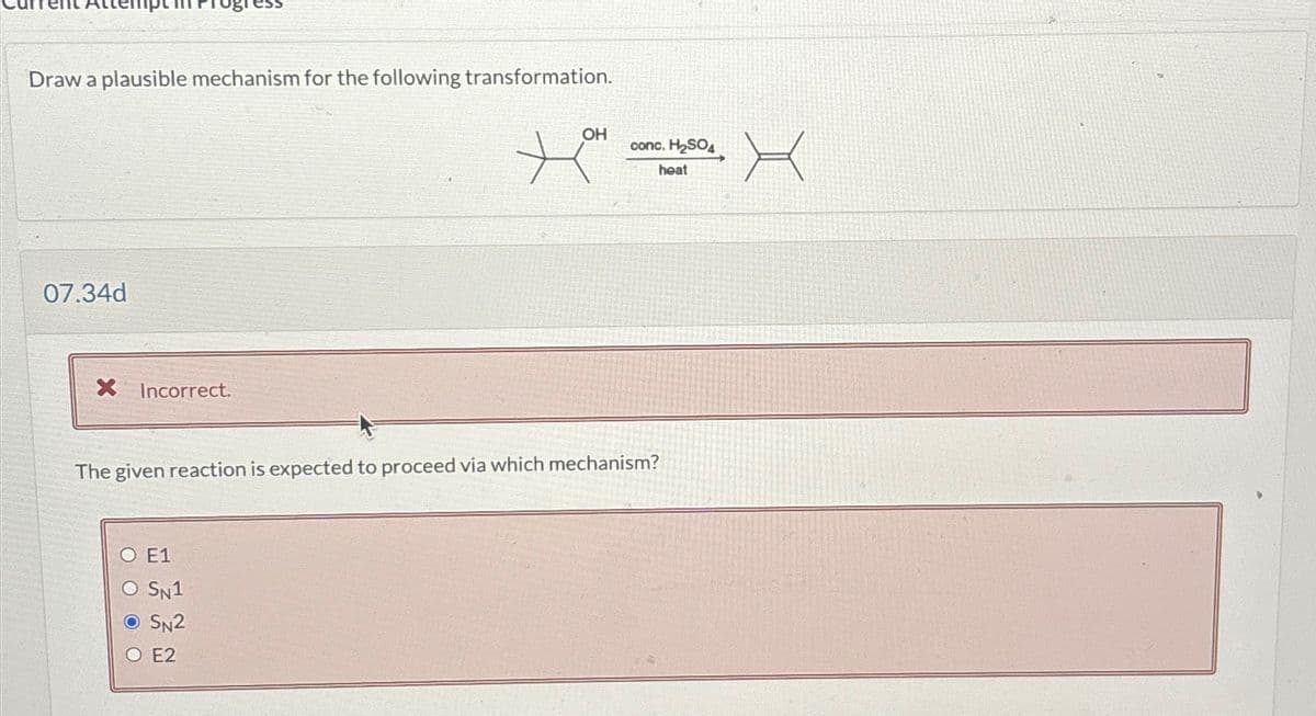 Draw a plausible mechanism for the following transformation.
07.34d
X Incorrect.
OH
O E1
O SN1
SN2
O E2
conc. H₂SO4
XX
heat
The given reaction is expected to proceed via which mechanism?