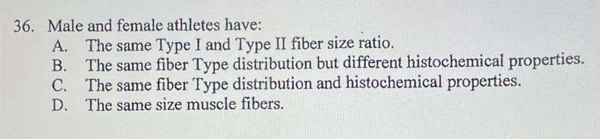 36. Male and female athletes have:
A. The same Type I and Type II fiber size ratio.
B.
The same fiber Type distribution but different histochemical properties.
C. The same fiber Type distribution and histochemical properties.
D. The same size muscle fibers.