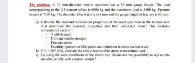 The problem: A 13 mm-diameter tensile specimen has a 50 mm gauge length. The load
corresponding to the 0.2 percent offset is 6800 kg and the maximum load is 8400 kg. Fracture
occurs at 7300 kg. The diameter after fracture is 8 mm and the gauge length at fracture is 65 mm.
a) Calculate the standard mechanical properties of the used specimen in the tension test,
first determine the standard properties and then calculated them? This includes
computation each of
Yield strength.
Ultimate tensile strength.
Fracture stress.
Ductility (percent of elongation and reduction in cross section area).
b) IfE- 207 GPa, estimate the elastic recoverable strain at maximum load?
) By using the same conditions of the above test, Discussion the possibility to replace the
metallic sample with ceramic sample?
