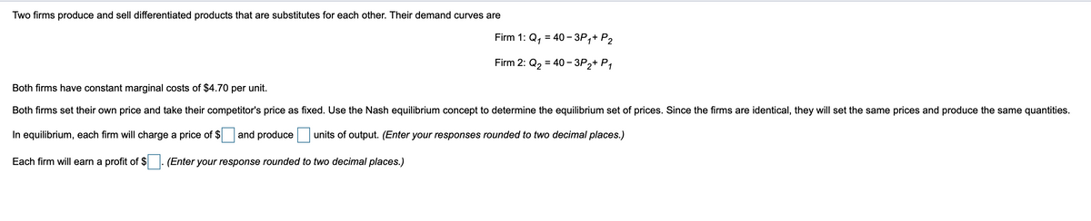 Two firms produce and sell differentiated products that are substitutes for each other. Their demand curves are
Firm 1: Q₁ = 40-3P₁+ P2
1
Firm 2: Q₂ = 40 -3P 2+P1
Both firms have constant marginal costs of $4.70 per unit.
Both firms set their own price and take their competitor's price as fixed. Use the Nash equilibrium concept to determine the equilibrium set of prices. Since the firms are identical, they will set the same prices and produce the same quantities.
In equilibrium, each firm will charge a price of $ and produce units of output. (Enter your responses rounded to two decimal places.)
Each firm will earn a profit of $
(Enter your response rounded to two decimal places.)