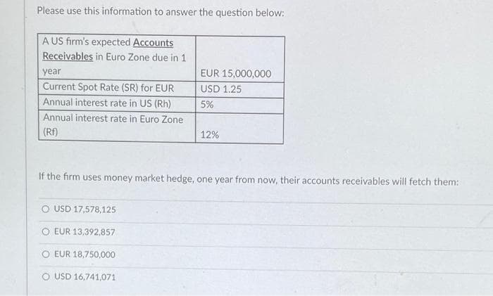 Please use this information to answer the question below:
A US firm's expected Accounts
Receivables in Euro Zone due in 1
year
Current Spot Rate (SR) for EUR
Annual interest rate in US (Rh)
Annual interest rate in Euro Zone
(RF)
EUR 15,000,000
USD 1.25
5%
O USD 17,578,125
OEUR 13,392,857
EUR 18,750,000
USD 16,741,071
12%
If the firm uses money market hedge, one year from now, their accounts receivables will fetch them: