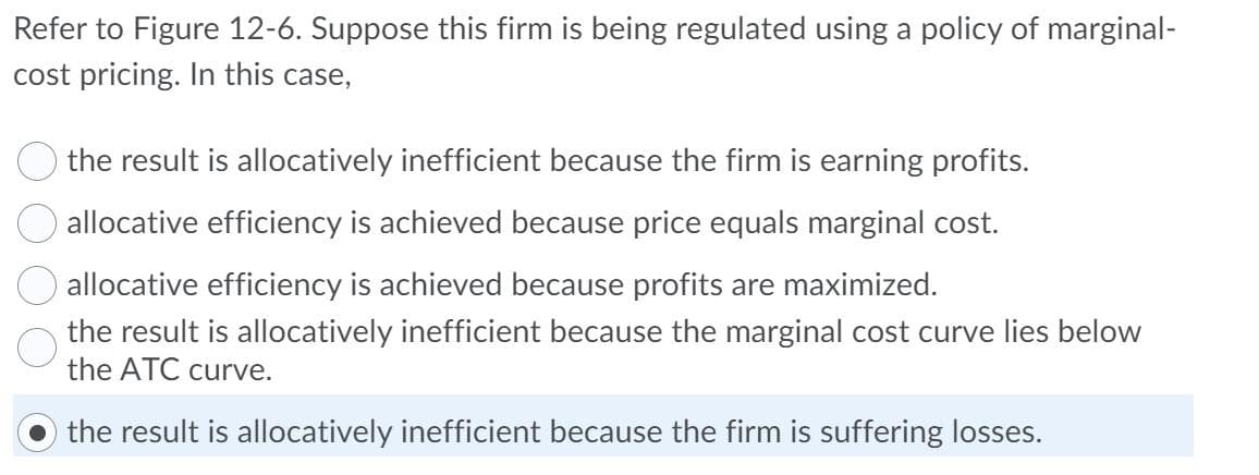Refer to Figure 12-6. Suppose this firm is being regulated using a policy of marginal-
cost pricing. In this case,
the result is allocatively inefficient because the firm is earning profits.
allocative efficiency is achieved because price equals marginal cost.
allocative efficiency is achieved because profits are maximized.
the result is allocatively inefficient because the marginal cost curve lies below
the ATC curve.
the result is allocatively inefficient because the firm is suffering losses.