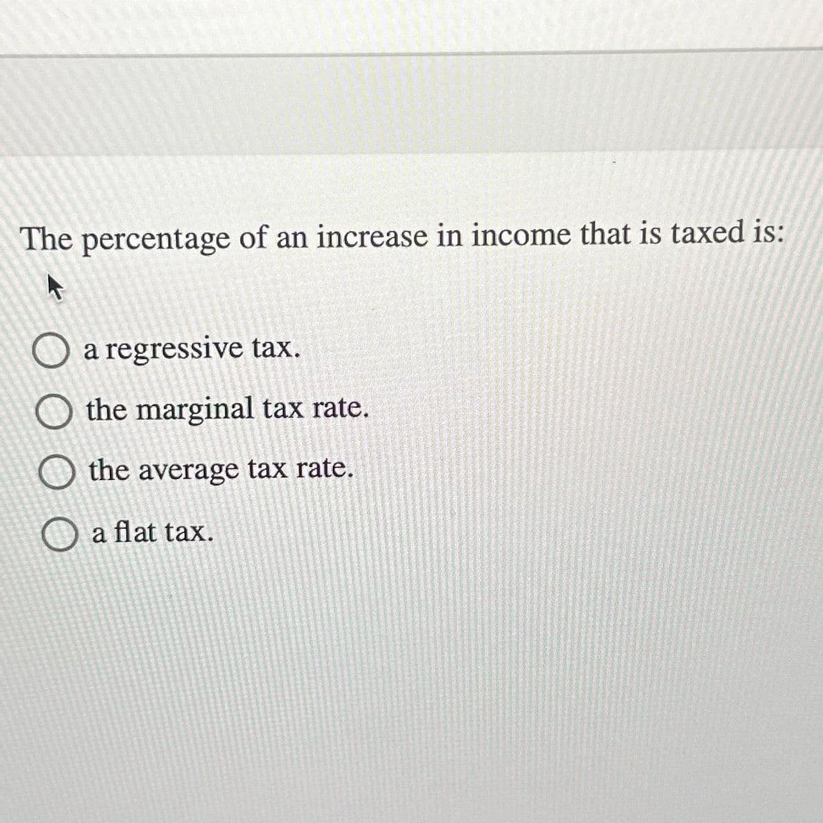 The percentage of an increase in income that is taxed is:
O a regressive tax.
O the marginal tax rate.
O the average tax rate.
O a flat tax.