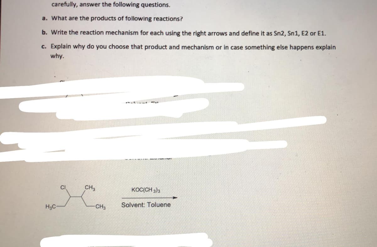 carefully, answer the following questions.
a. What are the products of following reactions?
b. Write the reaction mechanism for each using the right arrows and define it as Sn2, Sn1, E2 or E1.
c. Explain why do you choose that product and mechanism or in case something else happens explain
why.
CI
CH3
KOC(CH 3)3
H3C
CH3
Solvent: Toluene
