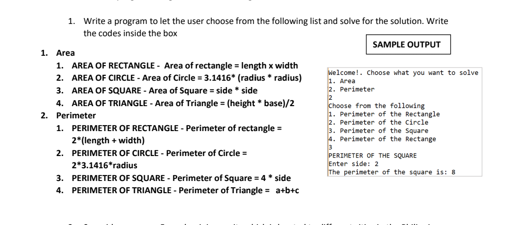 1. Write a program to let the user choose from the following list and solve for the solution. Write
the codes inside the box
SAMPLE OUTPUT
1. Area
1. AREA OF RECTANGLE - Area of rectangle = length x width
2. AREA OF CIRCLE - Area of Circle = 3.1416* (radius * radius)
Welcome!. Choose what you want to solve
1. Area
2. Perimeter
2
Choose from the following
1. Perimeter of the Rectangle
2. Perimeter of the Circle
3. Perimeter of the Square
4. Perimeter of the Rectange
3
PERIMETER OF THE SQUARE
Enter side: 2
The perimeter of the square is: 8
3. AREA OF SQUARE - Area of Square = side * side
4. AREA OF TRIANGLE - Area of Triangle = (height * base)/2
2. Perimeter
1. PERIMETER OF RECTANGLE - Perimeter of rectangle =
2*(length + width)
2. PERIMETER OF CIRCLE - Perimeter of Circle =
2*3.1416*radius
3. PERIMETER OF SQUARE - Perimeter of Square = 4 * side
4. PERIMETER OF TRIANGLE - Perimeter of Triangle = a+b+c
