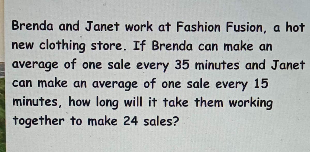 Brenda and Janet work at Fashion Fusion, a hot
new clothing store. If Brenda can make an
average of one sale every 35 minutes and Janet
can make an average of one sale every 15
minutes, how long will it take them working
together to make 24 sales?
