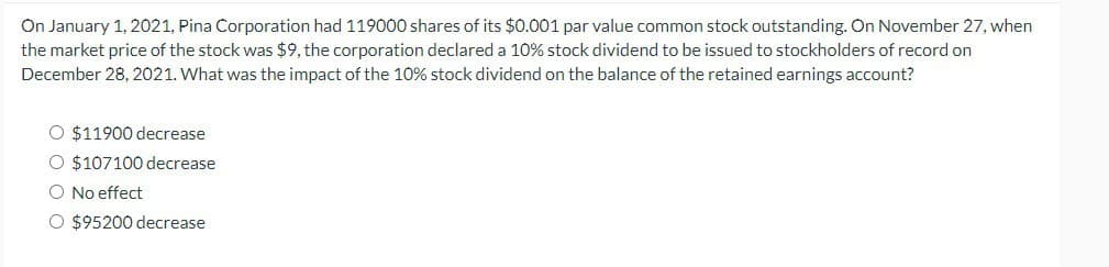On January 1, 2021, Pina Corporation had 119000 shares of its $0.001 par value common stock outstanding. On November 27, when
the market price of the stock was $9, the corporation declared a 10% stock dividend to be issued to stockholders of record on
December 28, 2021. What was the impact of the 10% stock dividend on the balance of the retained earnings account?
$11900 decrease
O $107100 decrease
No effect
○ $95200 decrease