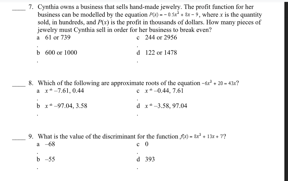 7. Cynthia owns a business that sells hand-made jewelry. The profit function for her
business can be modelled by the equation P(x) = - 0.5x + 8x – 9, where x is the quantity
sold, in hundreds, and P(x) is the profit in thousands of dollars. How many pieces of
jewelry must Cynthia sell in order for her business to break even?
a 61 or 739
c 244 or 2956
b 600 or 1000
d 122 or 1478
8. Which of the following are approximate roots of the equation -6x + 20 = 43x?
x -7.61, 0.44
a
c x÷-0.44, 7.61
b x= -97.04, 3.58
d x--3.58, 97.04
9. What is the value of the discriminant for the function Ax) = 8x? + 13x + 7?
а -68
с 0
b -55
d 393
