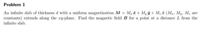 Problem 1
An infinite slab of thickness d with a uniform magnetization M = M + My ŷ + M, 2 (M₂, My, M, are
constants) extends along the xy-plane. Find the magnetic field B for a point at a distance L from the
infinite slab.