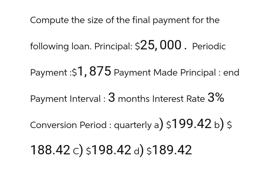 Compute the size of the final payment for the
following loan. Principal: $25,000. Periodic
Payment: $1,875 Payment Made Principal: end
Payment Interval : 3 months Interest Rate 3%
Conversion Period : quarterly a) $199.42 b) $
188.42 c) $198.42 d) $189.42
