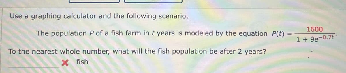 Use a graphing calculator and the following scenario.
The population P of a fish farm in t years is modeled by the equation P(t)
To the nearest whole number, what will the fish population be after 2 years?
× fish
=
1600
1 + 9e-0.7t-