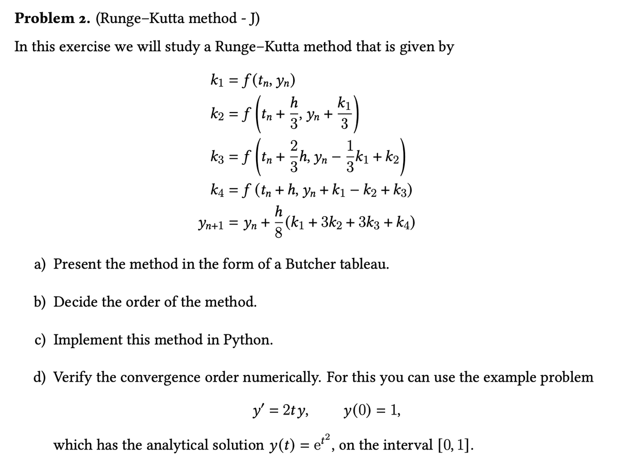 Problem 2. (Runge-Kutta method - J)
In this exercise we will study a Runge-Kutta method that is given by
k₁ = f(tn, yn)
h
k2= ftn+
k₁
3' Yn +
3
½ 4 )
1kg = 5 (1₁ + 3 / 1, 3 — — — 1 + kg)
k3 | tn
h, Yn
k4= f (tn+h, yn + k₁ − k₂+ k3)
Yn+1 =
h
: Yn + − (k₁ + 3k2 + 3k3 + k4)
8
a) Present the method in the form of a Butcher tableau.
b) Decide the order of the method.
c) Implement this method in Python.
d) Verify the convergence order numerically. For this you can use the example problem
y' = 2ty,
y(0) = 1,
which has the analytical solution y(t) = et², on the interval [0, 1].