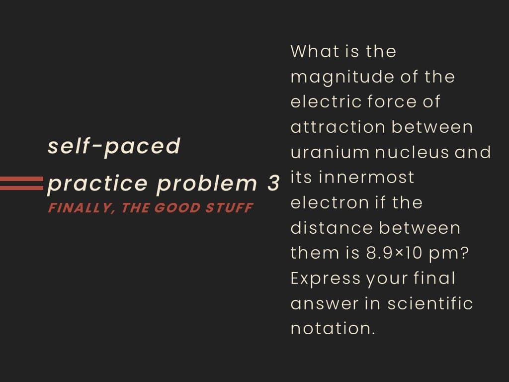 What is the
magnitude of the
electric force of
attraction between
self-paced
uranium nucleus and
practice problem 3 its innermost
electron if the
FINALLY, THE GOOD STUFF
distance between
them is 8.9×10 pm?
Express your final
answer in scientific
notation.
