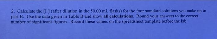 2. Calculate the [I] (after dilution in the 50.00 mL flasks) for the four standard solutions you make up in
part B. Use the data given in Table B and show all calculations. Round your answers to the correct
number of significant figures. Record these values on the spreadsheet template before the lab.
