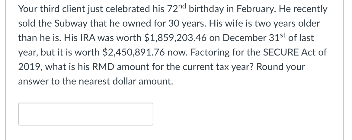 Your third client just celebrated his 72nd birthday in February. He recently
sold the Subway that he owned for 30 years. His wife is two years older
than he is. His IRA was worth $1,859,203.46 on December 31st of last
year, but it is worth $2,450,891.76 now. Factoring for the SECURE Act of
2019, what is his RMD amount for the current tax year? Round your
answer to the nearest dollar amount.