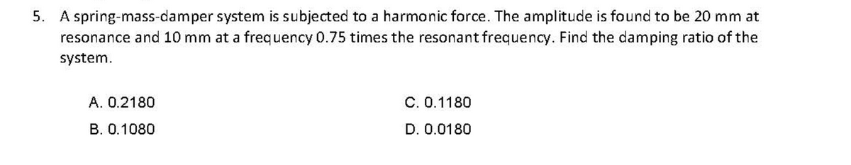 5. A spring-mass-damper system is subjected to a harmonic force. The amplitude is found to be 20 mm at
resonance and 10 mm at a frequency 0.75 times the resonant frequency. Find the damping ratio of the
system.
A. 0.2180
C. 0.1180
B. 0.1080
D. 0.0180
