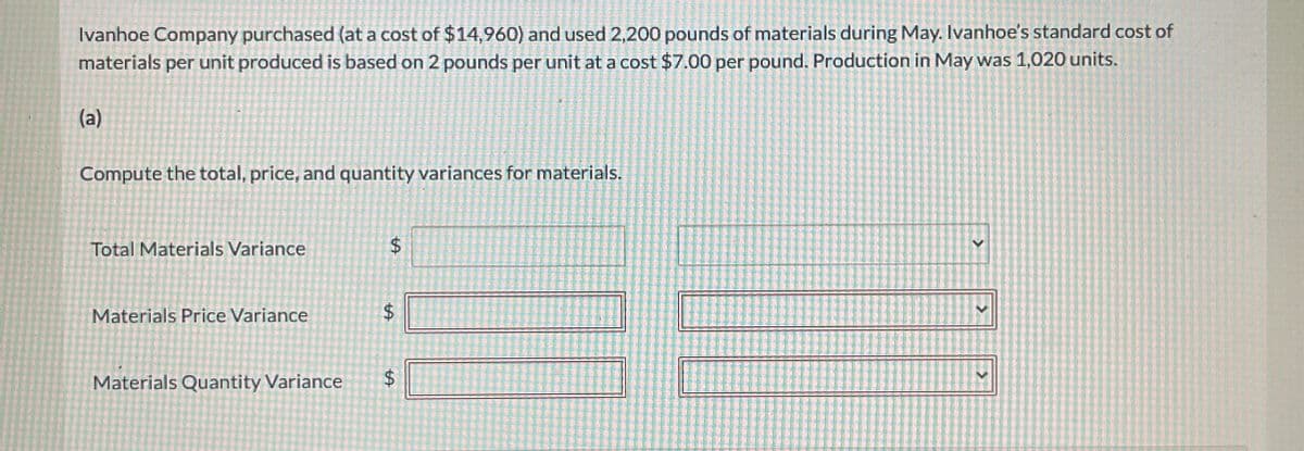 Ivanhoe Company purchased (at a cost of $14,960) and used 2,200 pounds of materials during May. Ivanhoe's standard cost of
materials per unit produced is based on 2 pounds per unit at a cost $7.00 per pound. Production in May was 1,020 units.
(a)
Compute the total, price, and quantity variances for materials.
Total Materials Variance
$
Materials Price Variance
$
Materials Quantity Variance
$
<
<
