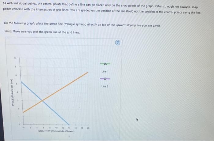 PRICE (Dolars per box)
As with individual points, the control points that define a line can be placed only on the snap points of the graph. Often (though not always), snap
points coincide with the intersection of grid lines. You are graded on the position of the line itself, not the position of the control points along the line.
On the following graph, place the green line (triangle symbol) directly on top of the upward-sloping line you are given.
Hint: Make sure you plot the green line at the grid lines.
T
"
10 12
14 14
QUANTITY (Thousands of boxes)
A
Line 1
1
Line 2