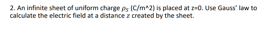 2. An infinite sheet of uniform charge ps (C/m^2) is placed at z=0. Use Gauss' law to
calculate the electric field at a distance z created by the sheet.
