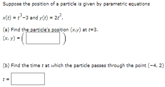 Suppose the position of a particle is given by parametric equations
x(t) = -3 and y(t) = 2:?.
(a) Find the particle's position (x,y) at t=3.
(ox. v) = ( O)
(b) Find the timet at which the particle passes through the point (-4, 2)
