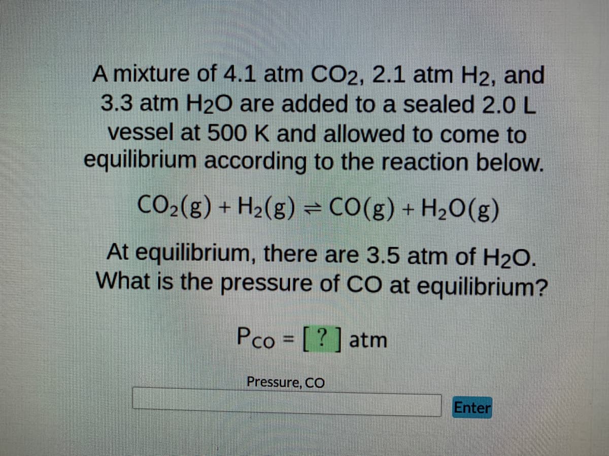 A mixture of 4.1 atm CO2, 2.1 atm H2, and
3.3 atm H₂O are added to a sealed 2.0 L
vessel at 500 K and allowed to come to
equilibrium according to the reaction below.
CO₂(g) + H₂(g) = CO(g) + H₂O(g)
At equilibrium, there are 3.5 atm of H₂O.
What is the pressure of CO at equilibrium?
Pco = [?] atm
Pressure, CO
Enter