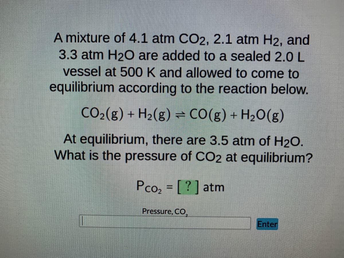 A mixture of 4.1 atm CO2, 2.1 atm H2, and
3.3 atm H₂O are added to a sealed 2.0 L
vessel at 500 K and allowed to come to
equilibrium according to the reaction below.
CO₂(g) + H₂(g) = CO(g) + H₂O(g)
At equilibrium, there are 3.5 atm of H₂O.
What is the pressure of CO2 at equilibrium?
Pco₂ = [?] atm
Pressure, CO₂
Enter