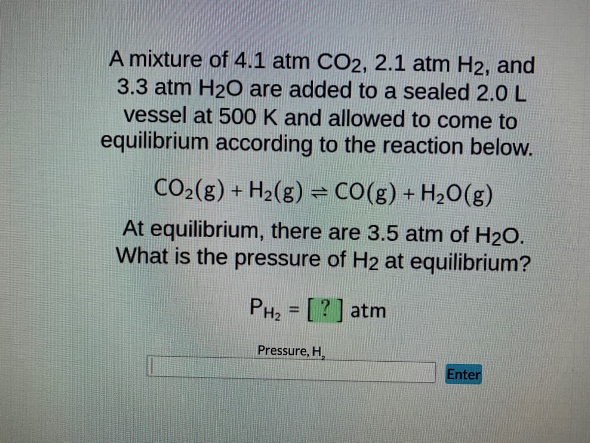 A mixture of 4.1 atm CO2, 2.1 atm H2, and
3.3 atm H₂O are added to a sealed 2.0 L
vessel at 500 K and allowed to come to
equilibrium according to the reaction below.
CO₂(g) + H₂(g) = CO(g) + H₂O(g)
At equilibrium, there are 3.5 atm of H₂O.
What is the pressure of H2 at equilibrium?
PH₂ = [?] atm
Pressure, H
Enter