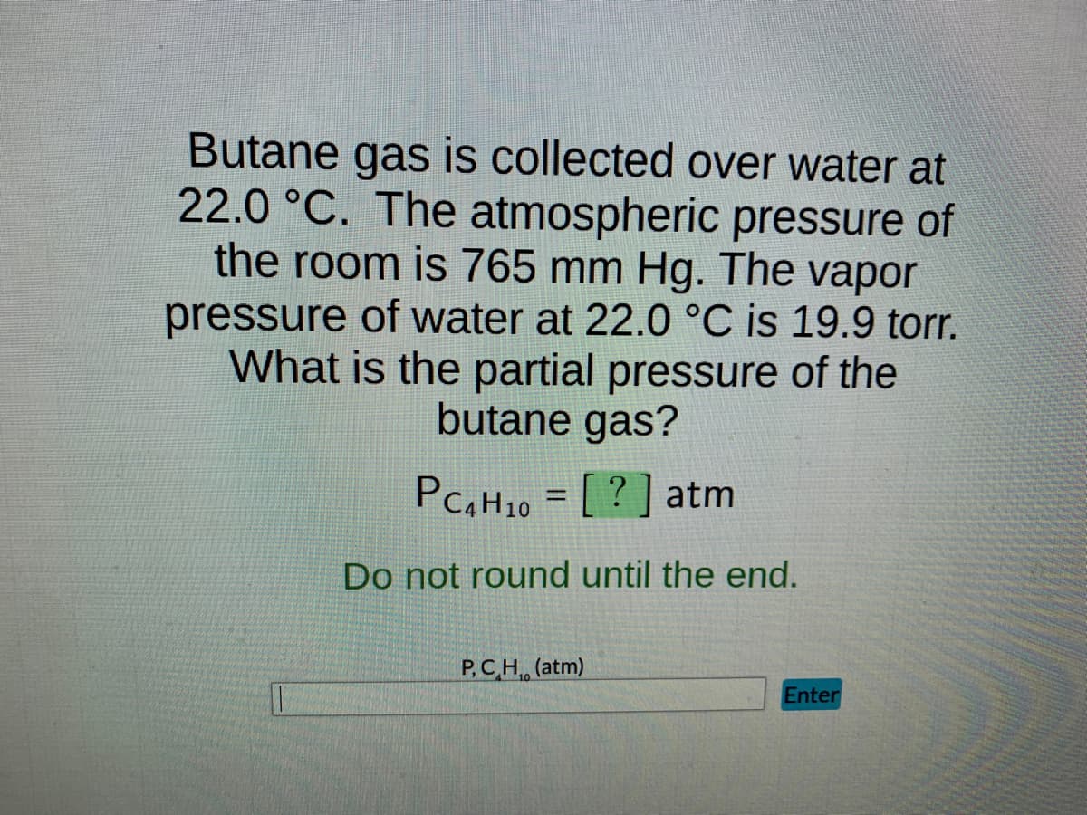 Butane gas is collected over water at
22.0 °C. The atmospheric pressure of
the room is 765 mm Hg. The vapor
pressure of water at 22.0 °C is 19.9 torr.
What is the partial pressure of the
butane gas?
PC4H10 = [?] atm
Do not round until the end.
P,CH, (atm)
Enter