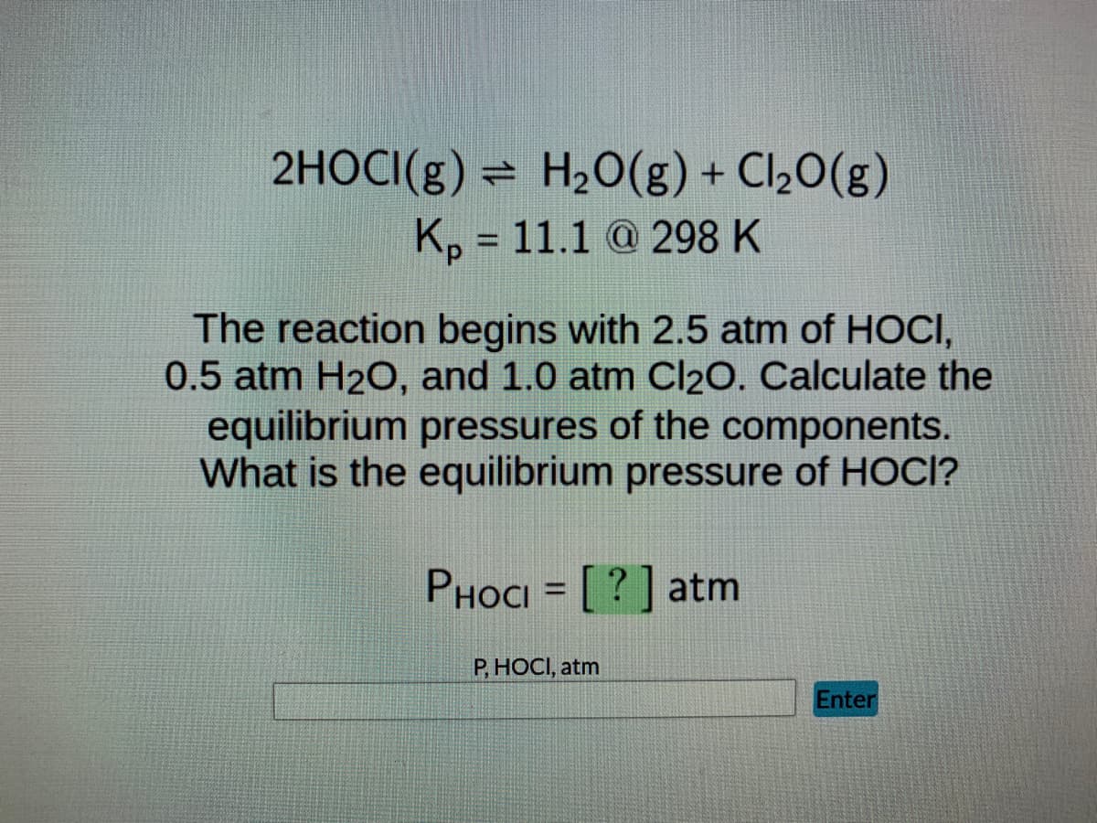 2HOCI(g) H₂O(g) + Cl₂O(g)
Kp = 11.1 @ 298 K
The reaction begins with 2.5 atm of HOCI,
0.5 atm H₂O, and 1.0 atm Cl₂O. Calculate the
equilibrium pressures of the components.
What is the equilibrium pressure of HOCI?
PHOCI = [?] atm
P, HOCI, atm
Enter