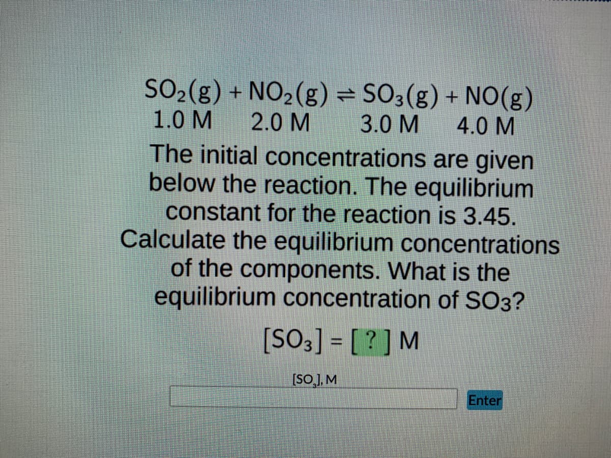 SO₂(g) + NO₂(g) = SO3(g) + NO(g)
1.0 M 2.0 M
3.0 M
4.0 M
The initial concentrations are given
below the reaction. The equilibrium
constant for the reaction is 3.45.
Calculate the equilibrium concentrations
of the components. What is the
equilibrium concentration of SO3?
[SO3] = [?] M
[SO], M
Enter