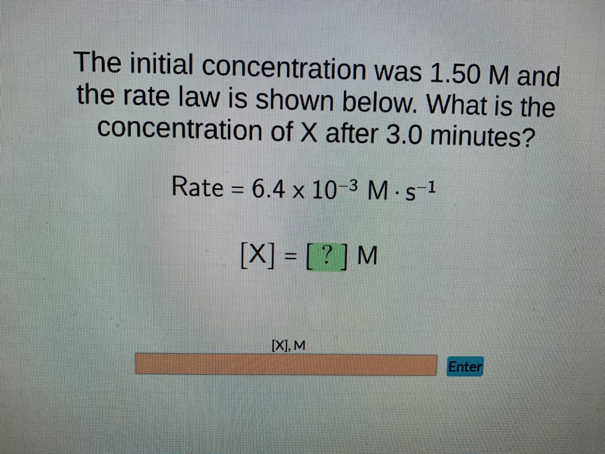 The initial concentration was 1.50 M and
the rate law is shown below. What is the
concentration of X after 3.0 minutes?
Rate = 6.4 x 10-3 M. s-¹
[X] = [?] M
[X], M
Enter