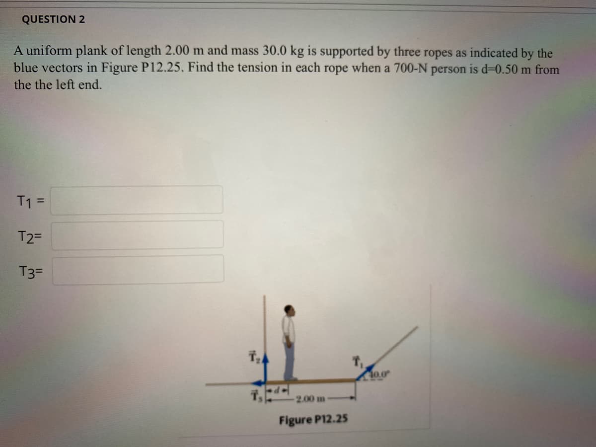 QUESTION 2
A uniform plank of length 2.00 m and mass 30.0 kg is supported by three ropes as indicated by the
blue vectors in Figure P12.25. Find the tension in each rope when a 700-N person is d=0.50 m from
the the left end.
T1 =
T2=
T3=
10.0
2.00 m
Figure P12.25
