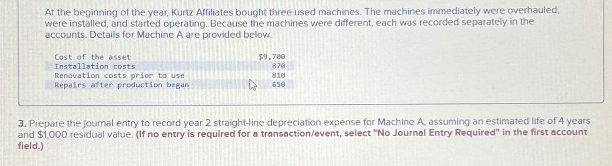 At the beginning of the year, Kurtz Affiliates bought three used machines. The machines immediately were overhauled,
were installed, and started operating. Because the machines were different, each was recorded separately in the
accounts. Details for Machine A are provided below.
Cost of the asset
Installation costs
Renovation costs prior to use
Repairs after production began
$9,700
870
810
650
3. Prepare the journal entry to record year 2 straight-line depreciation expense for Machine A, assuming an estimated life of 4 years
and $1,000 residual value. (If no entry is required for a transaction/event, select "No Journal Entry Required" in the first account
field.)