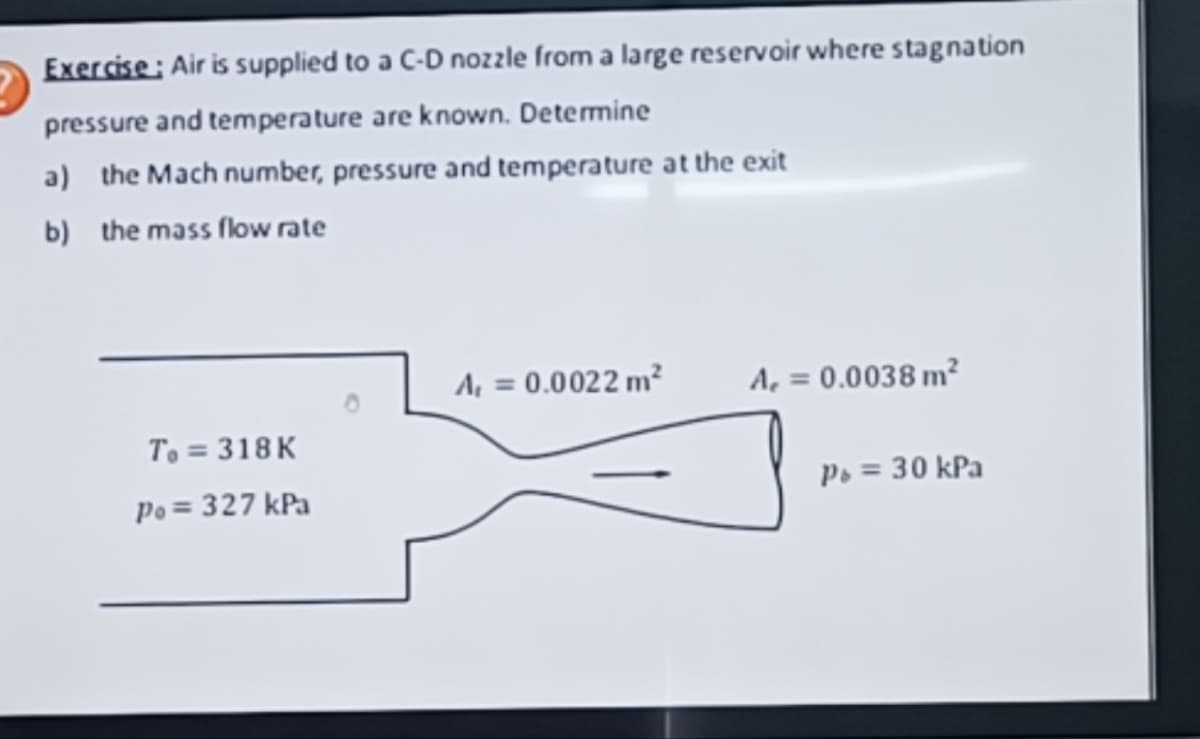 Exercise: Air is supplied to a C-D nozzle from a large reservoir where stagnation
pressure and temperature are known. Determine
a) the Mach number, pressure and temperature at the exit
b) the mass flow rate
To = 318 K
Po = 327 kPa
A₁ = 0.0022 m²
A₁ = 0.0038 m²
Pb = 30 kPa