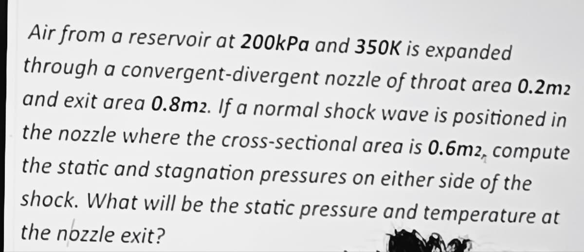 Air from a reservoir at 200kPa and 350K is expanded
through a convergent-divergent nozzle of throat area 0.2m2
and exit area 0.8m2. If a normal shock wave is positioned in
the nozzle where the cross-sectional area is 0.6m2, compute
the static and stagnation pressures on either side of the
shock. What will be the static pressure and temperature at
the nozzle exit?