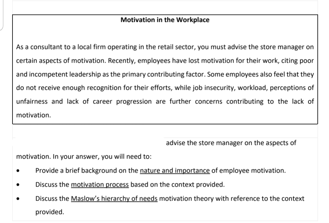 Motivation in the Workplace
As a consultant to a local firm operating in the retail sector, you must advise the store manager on
certain aspects of motivation. Recently, employees have lost motivation for their work, citing poor
and incompetent leadership as the primary contributing factor. Some employees also feel that they
do not receive enough recognition for their efforts, while job insecurity, workload, perceptions of
unfairness and lack of career progression are further concerns contributing to the lack of
motivation.
advise the store manager on the aspects of
motivation. In your answer, you will need to:
Provide a brief background on the nature and importance of employee motivation.
Discuss the motivation process based on the context provided.
Discuss the Maslow's hierarchy of needs motivation theory with reference to the context
provided.
