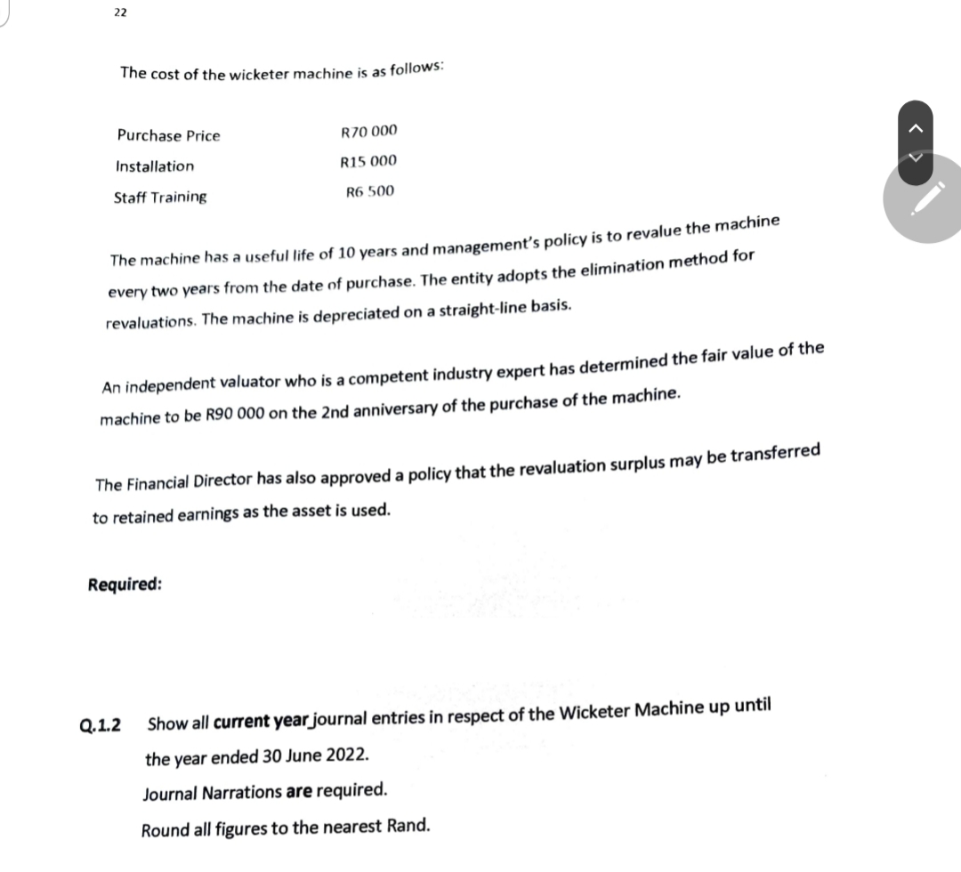 22
The cost of the wicketer machine is as follows:
Purchase Price
R70 000
Installation
R15 000
Staff Training
R6 500
The machine has a useful life of 10 years and management's policy is to revalue the machine
every two years from the date of purchase. The entity adopts the elimination method for
revaluations. The machine is depreciated on a straight-line basis.
An independent valuator who is a competent industry expert has determined the fair value of the
machine to be R90 000 on the 2nd anniversary of the purchase of the machine.
The Financial Director has also approved a policy that the revaluation surplus may be transferred
to retained earnings as the asset is used.
Required:
Show all current year journal entries in respect of the Wicketer Machine up until
the year ended 30 June 2022.
Journal Narrations are required.
Round all figures to the nearest Rand.
Q.1.2