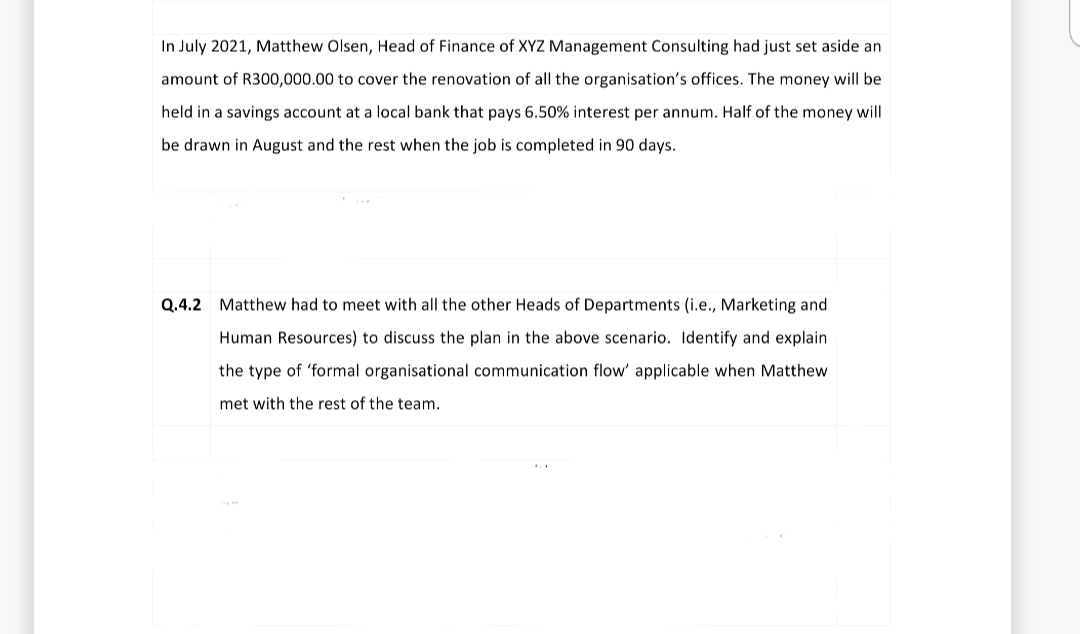 In July 2021, Matthew Olsen, Head of Finance of XYZ Management Consulting had just set aside an
amount of R300,000.00 to cover the renovation of all the organisation's offices. The money will be
held in a savings account at a local bank that pays 6.50% interest per annum. Half of the money will
be drawn in August and the rest when the job is completed in 90 days.
Q.4.2 Matthew had to meet with all the other Heads of Departments (i.e., Marketing and
Human Resources) to discuss the plan in the above scenario. Identify and explain
the type of 'formal organisational communication flow' applicable when Matthew
met with the rest of the team.