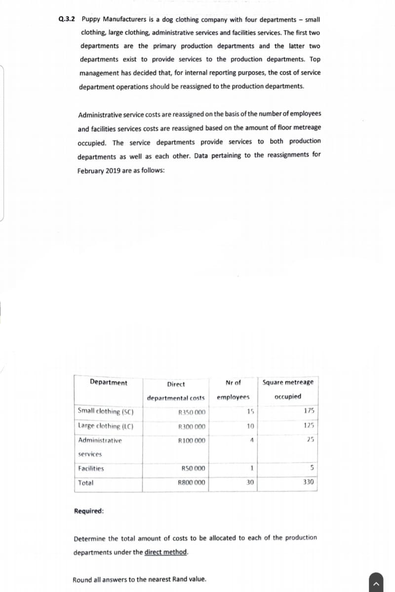 Q.3.2 Puppy Manufacturers is a dog clothing company with four departments - small
clothing, large clothing, administrative services and facilities services. The first two
departments are the primary production departments and the latter two
departments exist to provide services to the production departments. Top
management has decided that, for internal reporting purposes, the cost of service.
department operations should be reassigned to the production departments.
Administrative service costs are reassigned on the basis of the number of employees
and facilities services costs are reassigned based on the amount of floor metreage
occupied. The service departments provide services to both production
departments as well as each other. Data pertaining to the reassignments for
February 2019 are as follows:
Department
Direct
Nr of
Square metreage
departmental costs
employees
occupied
Small clothing (SC)
R350 000
15
175
Large clothing (LC)
R300 000
10
125
Administrative
R100 000
4
25
services
Facilities.
R50 000
1
5
Total
R800 000
30
330
Required:
Determine the total amount of costs to be allocated to each of the production
departments under the direct method.
Round all answers to the nearest Rand value.