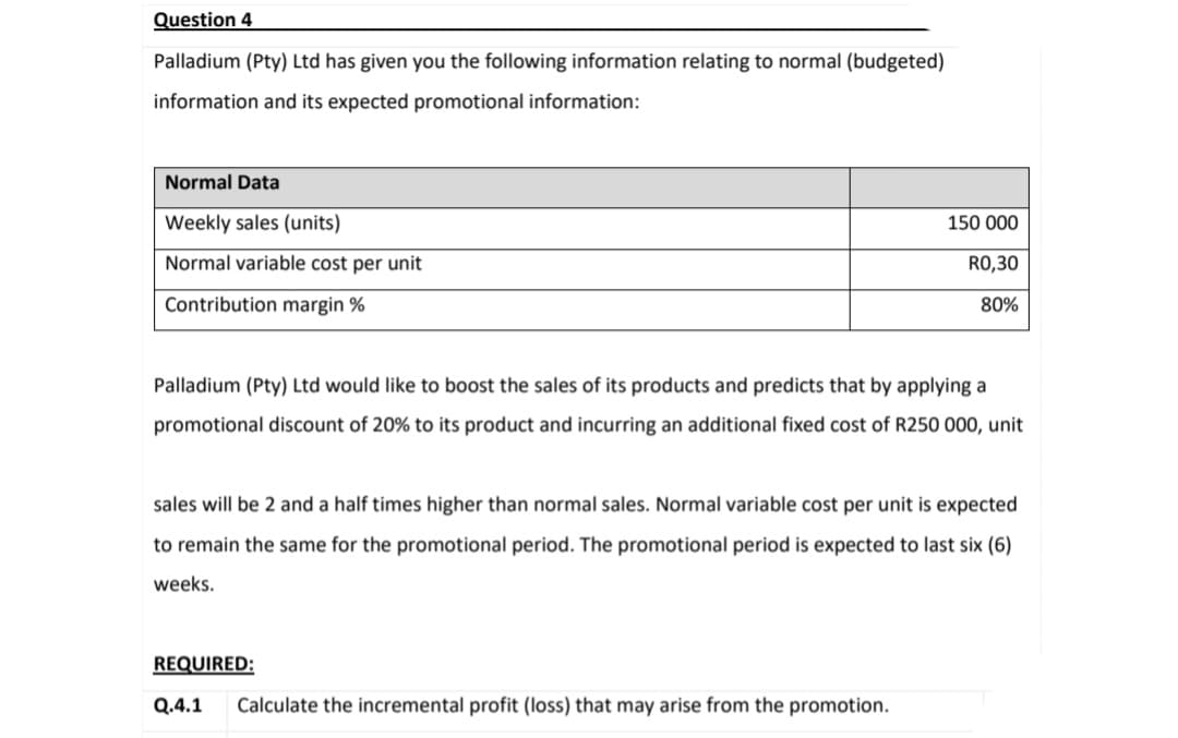 Question 4
Palladium (Pty) Ltd has given you the following information relating to normal (budgeted)
information and its expected promotional information:
Normal Data
Weekly sales (units)
Normal variable cost per unit
Contribution margin %
Palladium (Pty) Ltd would like to boost the sales of its products and predicts that by applying a
promotional discount of 20% to its product and incurring an additional fixed cost of R250 000, unit
150 000
RO,30
80%
will be 2 and a half
higher than normal sales. Normal variable cost per nit is expected
to remain the same for the promotional period. The promotional period is expected to last six (6)
weeks.
REQUIRED:
Q.4.1 Calculate the incremental profit (loss) that may arise from the promotion.