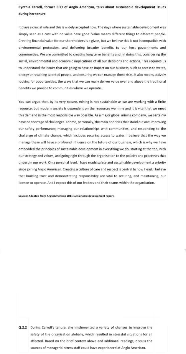 Cynthia Carroll, former CEO of Anglo American, talks about sustainable development issues
during her tenure
It plays a crucial role and this is widely accepted now. The days where sustainable development was
simply seen as a cost with no value have gone. Value means different things to different people.
Creating financial value for our shareholders is a given, but we believe this is not incompatible with
environmental protection, and delivering broader benefits to our host governments and
communities. We are committed to creating long term benefits and, in doing this, considering the
social, environmental and economic implications of all our decisions and actions. This requires us
to understand the issues that are going to have an impact on our business, such as access to water,
energy or retaining talented people, and ensuring we can manage those risks. It also means actively
looking for opportunities, the ways that we can really deliver value over and above the traditional
benefits we provide to communities where we operate.
You can argue that, by its very nature, mining is not sustainable as we are working with a finite
resource; but modern society is dependent on the resources we mine and it is vital that we meet
this demand in the most responsible way possible. As a major global mining company, we certainly
have no shortage of challenges. For me, personally, the main priorities that stand out are: improving
our safety performance; managing our relationships with communities; and responding to the
challenge of climate change, which includes securing access to water. I believe that the way we
manage these will have a profound influence on the future of our business, which is why we have
embedded the principles of sustainable development in everything we do, starting at the top, with
our strategy and values, and going right through the organisation to the policies and processes that
underpin our work. On a personal level, I have made safety and sustainable development a priority
since joining Anglo American. Creating a culture of care and respect is central to how I lead. I believe
that building trust and demonstrating responsibility are vital to securing, and maintaining, our
licence to operate. And I expect this of our leaders and their teams within the organisation.
Source: Adapted from Anglo American 2011 sustainable development report.
Q.2.2 During Carroll's tenure, she implemented variety of changes to improve the
safety of the organisation globally, which resulted in stressful situations for all
affected. Based on the brief context above and additional readings, discuss the
sources of managerial stress staff could have experienced at Anglo American.