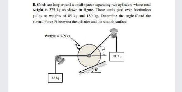 B. Cords are loop around a small spacer separating two cylinders whose total
weight is 375 kg as shown in figure. These cords pass over frictionless
pulley to weights of 85 kg and 180 kg. Determine the angle O and the
normal Force N between the cylinder and the smooth surface.
Weight = 375 kg
180 kg
85 kg
