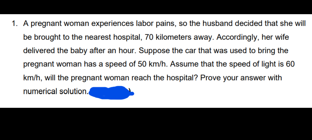 1. A pregnant woman experiences labor pains, so the husband decided that she will
be brought to the nearest hospital, 70 kilometers away. Accordingly, her wife
delivered the baby after an hour. Suppose the car that was used to bring the
pregnant woman has a speed of 50 km/h. Assume that the speed of light is 60
km/h, will the pregnant woman reach the hospital? Prove your answer with
numerical solution.
