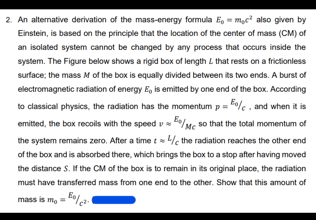2. An alternative derivation of the mass-energy formula E, = moc² also given by
Einstein, is based on the principle that the location of the center of mass (CM) of
an isolated system cannot be changed by any process that occurs inside the
system. The Figure below shows a rigid box of length L that rests on a frictionless
surface; the mass M of the box is equally divided between its two ends. A burst of
electromagnetic radiation of energy E, is emitted by one end of the box. According
to classical physics, the radiation has the momentum p = "0%c , and when it is
emitted, the box recoils with the speed v z
Eo/
so that the total momentum of
Mc
the system remains zero. After a time t z L/c the radiation reaches the other end
of the box and is absorbed there, which brings the box to a stop after having moved
the distance S. If the CM of the box is to remain in its original place, the radiation
must have transferred mass from one end to the other. Show that this amount of
mass is m, =
c2.
